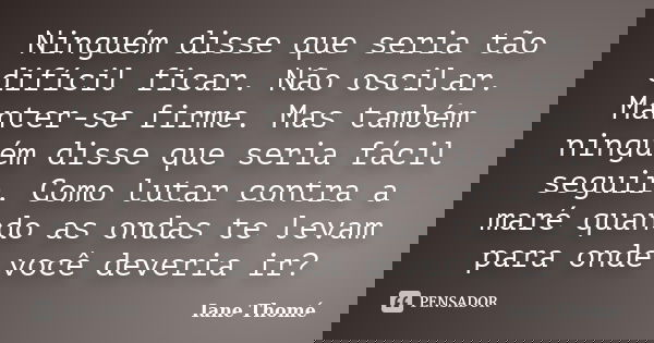 Ninguém disse que seria tão difícil ficar. Não oscilar. Manter-se firme. Mas também ninguém disse que seria fácil seguir. Como lutar contra a maré quando as ond... Frase de Iane Thomé.