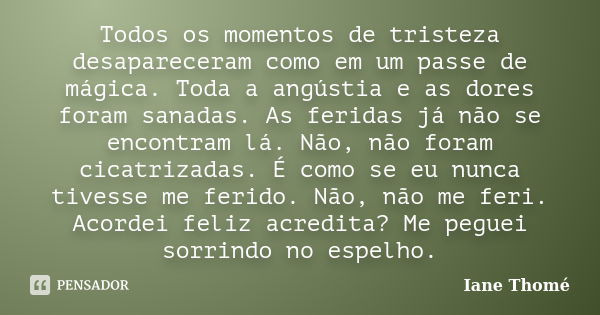 Todos os momentos de tristeza desapareceram como em um passe de mágica. Toda a angústia e as dores foram sanadas. As feridas já não se encontram lá. Não, não fo... Frase de Iane Thomé.