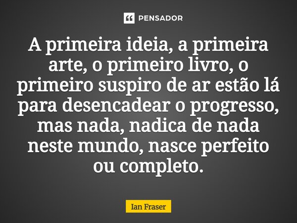 A primeira ideia, a primeira arte, o primeiro livro, o primeiro suspiro de ar estão lá para desencadear o progresso, mas nada, nadica de nada neste mundo, nasc... Frase de Ian Fraser.