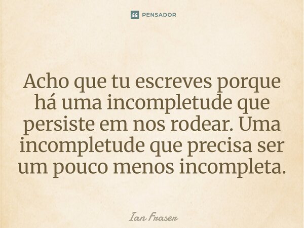Acho que tu escreves porque há uma incompletude que persiste em nos rodear. Uma incompletude que precisa ser um pouco menos incompleta.... Frase de Ian Fraser.