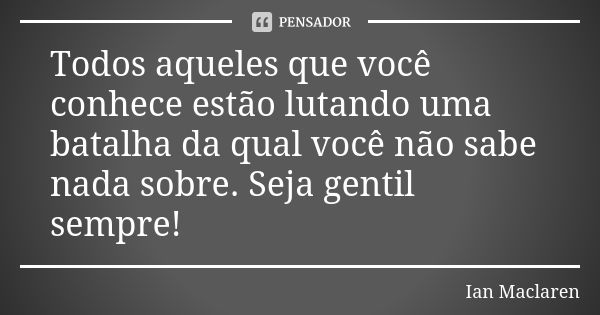 Todos aqueles que você conhece estão lutando uma batalha da qual você não sabe nada sobre. Seja gentil sempre!... Frase de Ian Maclaren.