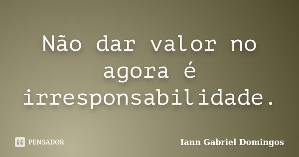 Não dar valor no agora é irresponsabilidade.... Frase de Iann Gabriel Domingos.