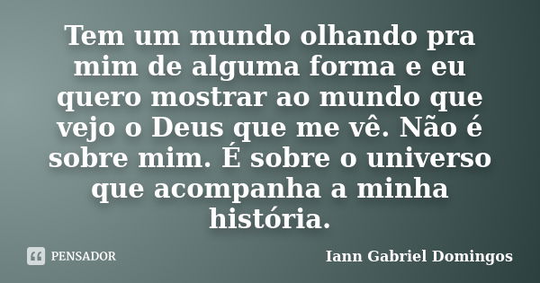 Tem um mundo olhando pra mim de alguma forma e eu quero mostrar ao mundo que vejo o Deus que me vê. Não é sobre mim. É sobre o universo que acompanha a minha hi... Frase de Iann Gabriel Domingos.