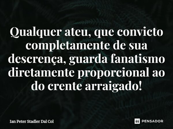 ⁠Qualquer ateu, que convicto completamente de sua descrença, guarda fanatismo diretamente proporcional ao do crente arraigado!... Frase de Ian Peter Stadler Dal Col.