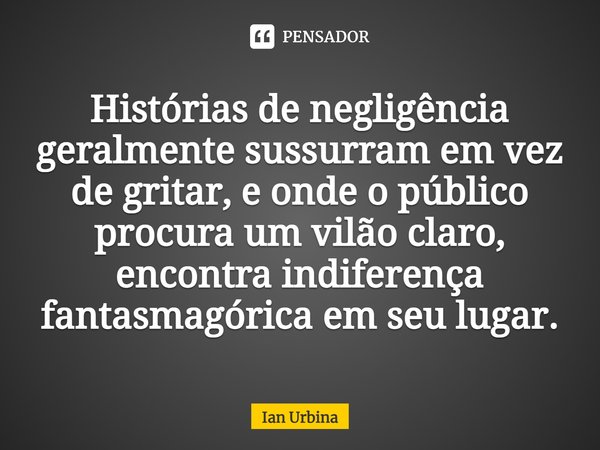 ⁠Histórias de negligência geralmente sussurram em vez de gritar, e onde o público procura um vilão claro, encontra indiferença fantasmagórica em seu lugar.... Frase de Ian Urbina.