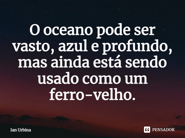 ⁠O oceano pode ser vasto, azul e profundo, mas ainda está sendo usado como um ferro-velho.... Frase de Ian Urbina.