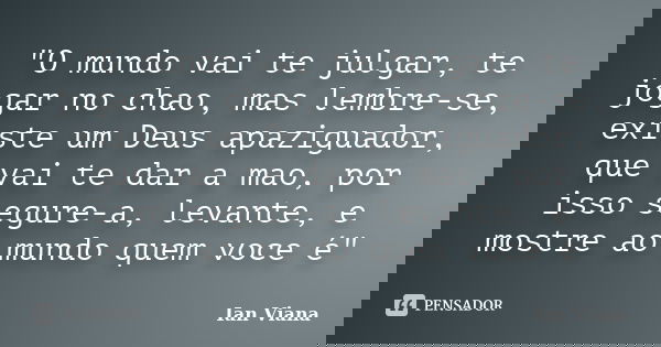 "O mundo vai te julgar, te jogar no chao, mas lembre-se, existe um Deus apaziguador, que vai te dar a mao, por isso segure-a, levante, e mostre ao mundo qu... Frase de Ian Viana.