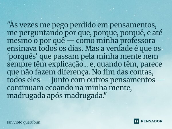 "Às vezes me pego perdido em pensamentos, me perguntando por que, porque, porquê, e até mesmo o por quê — como minha professora ensinava todos os dias. Ma... Frase de ian vioto querubim.