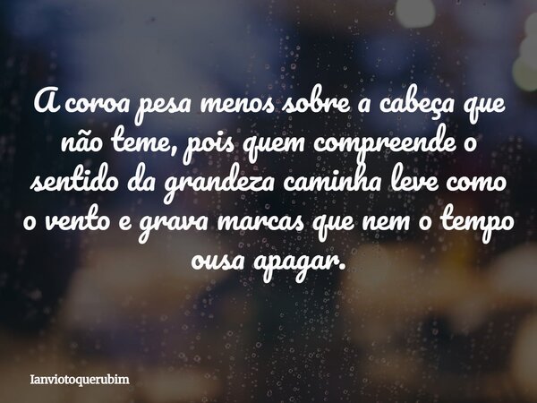 A coroa pesa menos sobre a cabeça que não teme, pois quem compreende o sentido da grandeza caminha leve como o vento e grava marcas que nem o tempo ousa apagar.... Frase de Ianviotoquerubim.