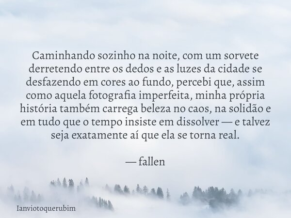 Caminhando sozinho na noite, com um sorvete derretendo entre os dedos e as luzes da cidade se desfazendo em cores ao fundo, percebi que, assim como aquela fotog... Frase de Ianviotoquerubim.