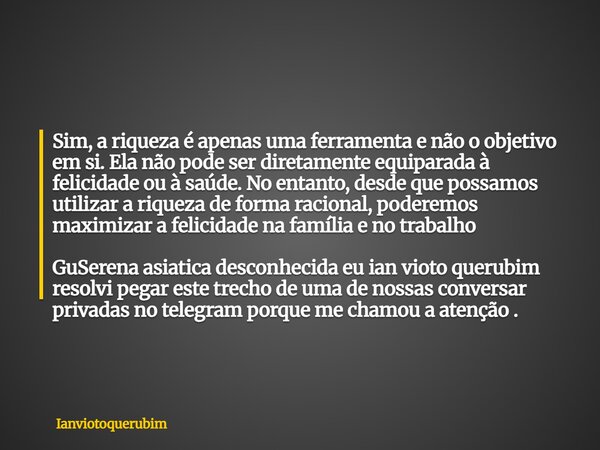 Sim, a riqueza é apenas uma ferramenta e não o objetivo em si. Ela não pode ser diretamente equiparada à felicidade ou à saúde. No entanto, desde que possamos u... Frase de Ianviotoquerubim.