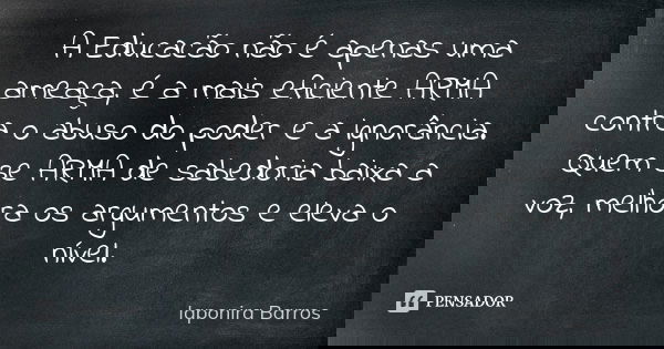 A Educacão não é apenas uma ameaça, é a mais eficiente ARMA contra o abuso do poder e a ignorância. Quem se ARMA de sabedoria baixa a voz, melhora os argumentos... Frase de Iaponira Barros.