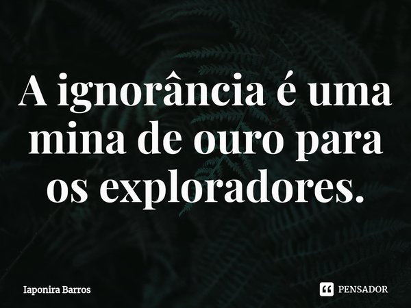 ⁠A ignorância é uma mina de ouro para os exploradores.... Frase de Iaponira Barros.