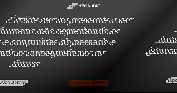 É triste ver no presente o ser humano não respeitando as lutas e conquistas do passado e ignorando as consequências no futuro... Frase de Iaponira Barros.