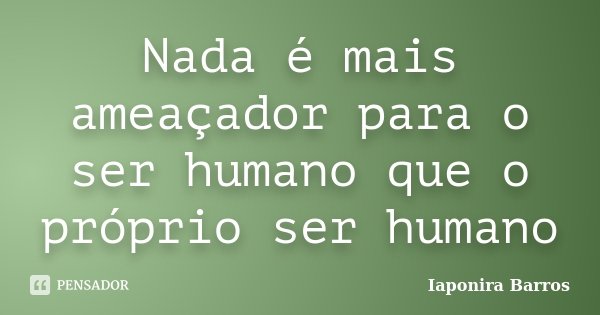Nada é mais ameaçador para o ser humano que o próprio ser humano... Frase de Iaponira Barros.