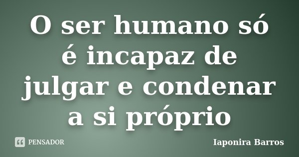O ser humano só é incapaz de julgar e condenar a si próprio... Frase de Iaponira Barros.