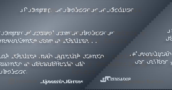 O tempo, a beleza e a feiura O tempo é cruel com a beleza e benevolente com a feiura... A evolução da feiura não agride tanto os olhos quanto a decadência da be... Frase de Iaponira Barros.
