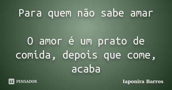 Para quem não sabe amar O amor é um prato de comida, depois que come, acaba... Frase de Iaponira Barros.