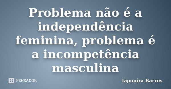 Problema não é a independência feminina, problema é a incompetência masculina... Frase de Iaponira Barros.