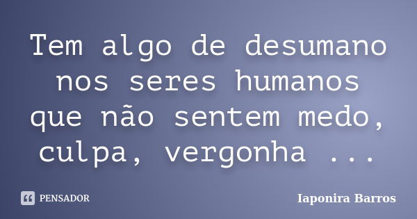 Tem algo de desumano nos seres humanos que não sentem medo, culpa, vergonha ...... Frase de Iaponira Barros.