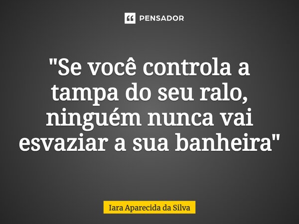 "Se você controla a tampa do seu ralo, ninguém nunca vai esvaziar a sua banheira"... Frase de Iara Aparecida da Silva.