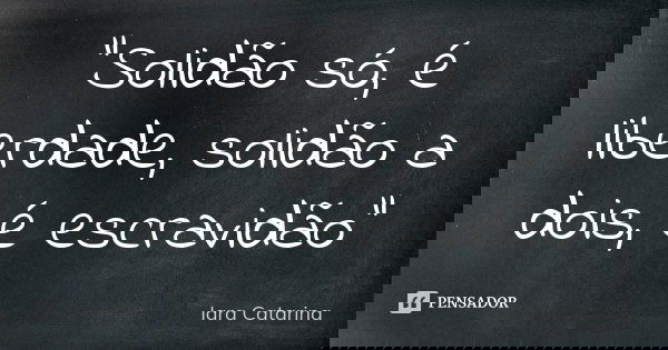 "Solidão só, é liberdade, solidão a dois, é escravidão"... Frase de Iara Catarina.