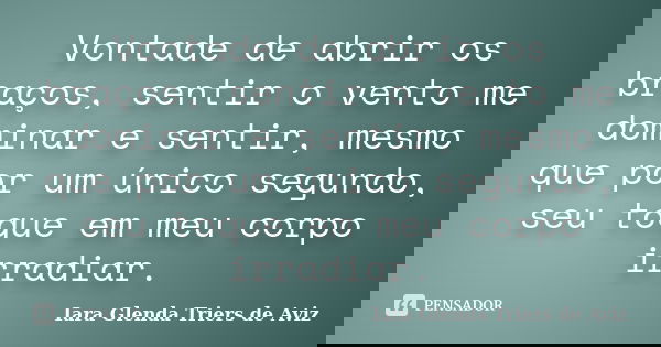 Vontade de abrir os braços, sentir o vento me dominar e sentir, mesmo que por um único segundo, seu toque em meu corpo irradiar.... Frase de Iara Glenda Triers de Aviz.