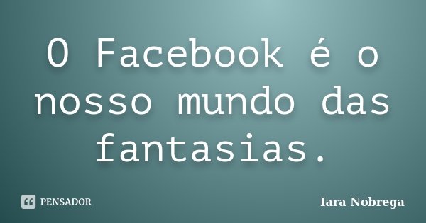 O Facebook é o nosso mundo das fantasias.... Frase de Iara Nóbrega.