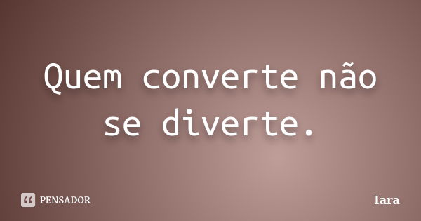 Quem converte não se diverte.... Frase de iara.