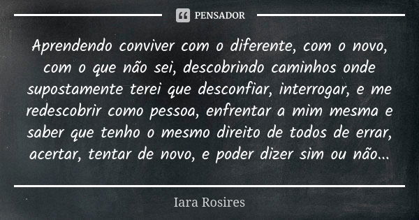 Aprendendo conviver com o diferente, com o novo, com o que não sei, descobrindo caminhos onde supostamente terei que desconfiar, interrogar, e me redescobrir co... Frase de Iara Rosires.