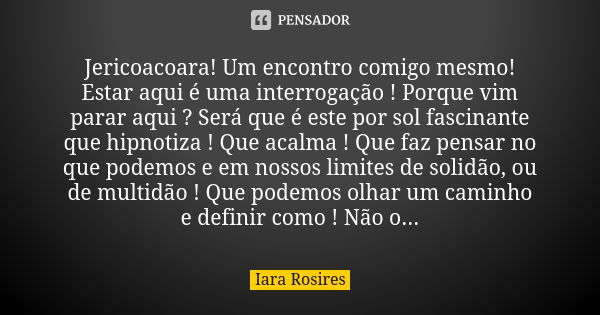 Jericoacoara! Um encontro comigo mesmo! Estar aqui é uma interrogação ! Porque vim parar aqui ? Será que é este por sol fascinante que hipnotiza ! Que acalma ! ... Frase de Iara Rosires.