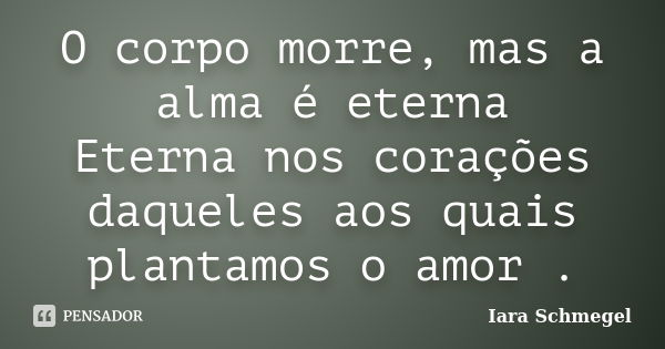 O corpo morre, mas a alma é eterna Eterna nos corações daqueles aos quais plantamos o amor .... Frase de Iara Schmegel.