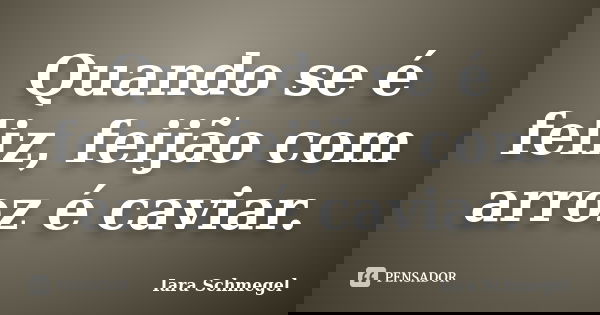 Quando se é feliz, feijão com arroz é caviar.... Frase de Iara Schmegel.