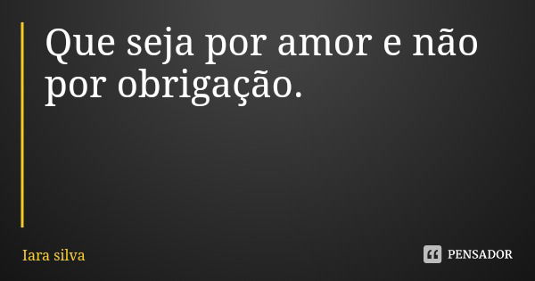 Que seja por amor e não por obrigação.... Frase de Iara silva.