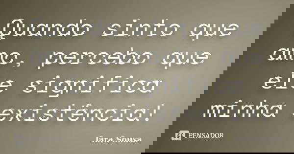 Quando sinto que amo, percebo que ele significa minha existência!... Frase de Iara Sousa.