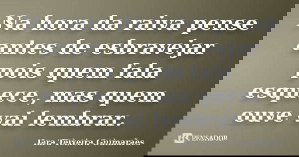 Na hora da raiva pense antes de esbravejar pois quem fala esquece, mas quem ouve vai lembrar.... Frase de Iara Teixeira Guimarães.