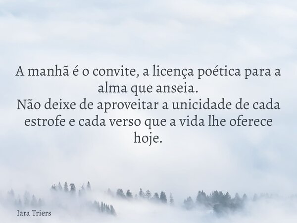 A manhã é o convite, a licença poética para a alma que anseia. Não deixe de aproveitar a unicidade de cada estrofe e cada verso que a vida lhe oferece hoje.... Frase de Iara Triers.