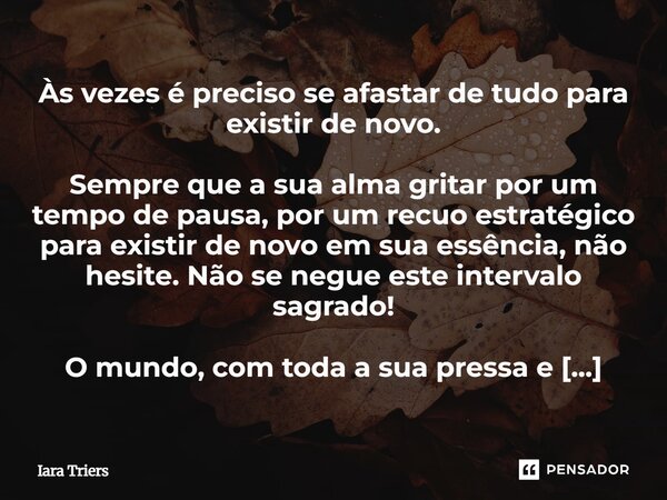Às vezes é preciso se afastar de tudo para existir de novo. Sempre que a sua alma gritar por um tempo de pausa, por um recuo estratégico para existir de novo em... Frase de Iara Triers.