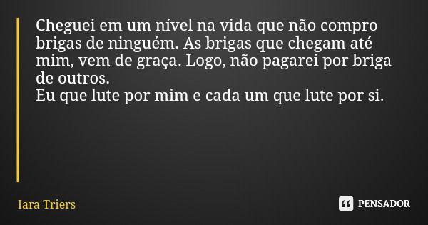 Cheguei em um nível na vida que não compro brigas de ninguém. As brigas que chegam até mim, vem de graça. Logo, não pagarei por briga de outros. Eu que lute por... Frase de Iara Triers.