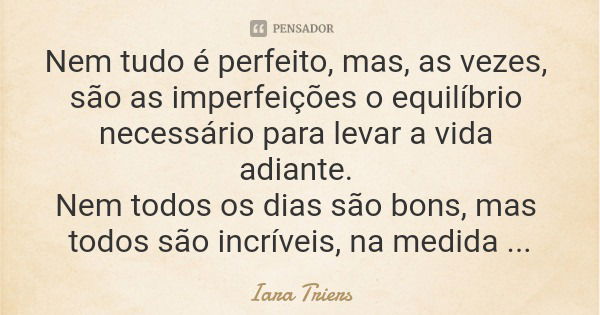 Nem tudo é perfeito, mas, as vezes, são as imperfeições o equilíbrio necessário para levar a vida adiante. Nem todos os dias são bons, mas todos são incríveis, ... Frase de Iara Triers.