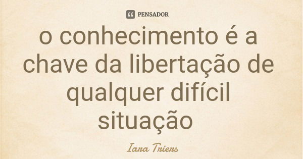 o conhecimento é a chave da libertação de qualquer difícil situação... Frase de Iara Triers.