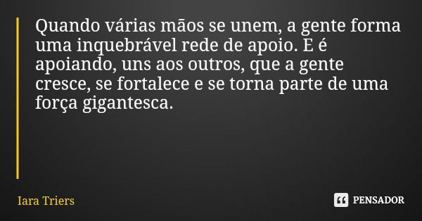 Quando várias mãos se unem, a gente forma uma inquebrável rede de apoio. E é apoiando, uns aos outros, que a gente cresce, se fortalece e se torna parte de uma ... Frase de Iara Triers.