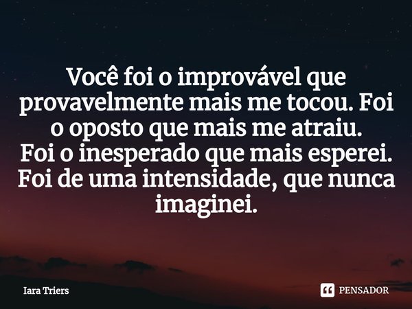 ⁠Você foi o improvável que provavelmente mais me tocou. Foi o oposto que mais me atraiu.
Foi o inesperado que mais esperei.
Foi de uma intensidade, que nunca im... Frase de Iara Triers.