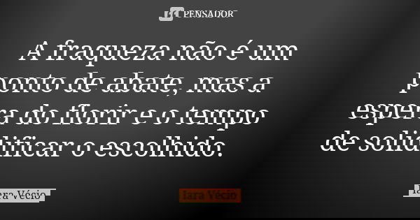 A fraqueza não é um ponto de abate, mas a espera do florir e o tempo de solidificar o escolhido.... Frase de Iara Vécio.