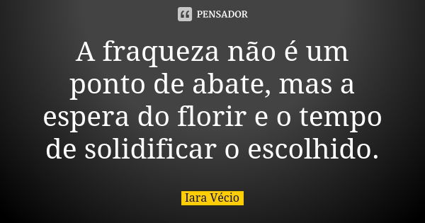 A fraqueza não é um ponto de abate, mas a espera do florir e o tempo de solidificar o escolhido.... Frase de Iara Vécio.