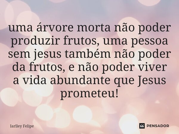 ⁠uma árvore morta não poder produzir frutos, uma pessoa sem jesus também não poder da frutos, e não poder viver a vida abundante que Jesus prometeu!... Frase de Iarlley Felipe.