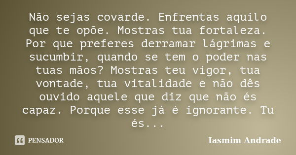 Não sejas covarde. Enfrentas aquilo que te opõe. Mostras tua fortaleza. Por que preferes derramar lágrimas e sucumbir, quando se tem o poder nas tuas mãos? Most... Frase de Iasmim Andrade.