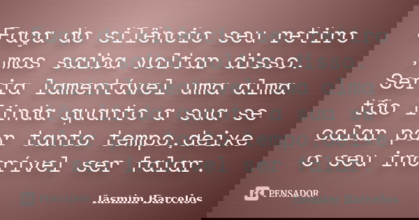 Faça do silêncio seu retiro ,mas saiba voltar disso. Seria lamentável uma alma tão linda quanto a sua se calar por tanto tempo,deixe o seu incrível ser falar.... Frase de Iasmim Barcelos.
