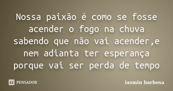 Nossa paixão é como se fosse acender o fogo na chuva sabendo que não vai acender,e nem adianta ter esperança porque vai ser perda de tempo... Frase de Iasmin Barbosa.