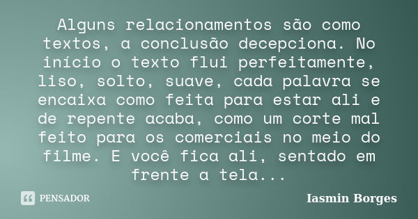 Alguns relacionamentos são como textos, a conclusão decepciona. No início o texto flui perfeitamente, liso, solto, suave, cada palavra se encaixa como feita par... Frase de Iasmin Borges.